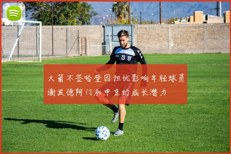 火箭不签哈登因担忧影响年轻球员谢泼德阿门和申京的成长潜力