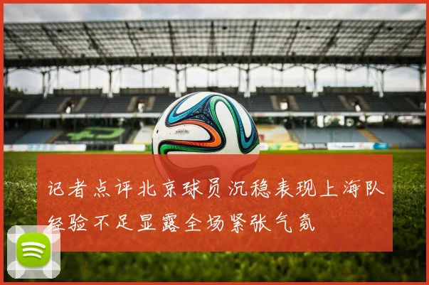 记者点评北京球员沉稳表现上海队经验不足显露全场紧张气氛