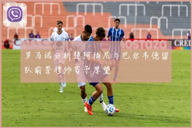 罗马诺分析楚阿梅尼与巴尔韦德留队前景穆帅寄予厚望