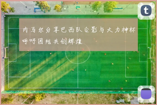 内马尔分享巴西队合影与大力神杯呼吁团结共创辉煌