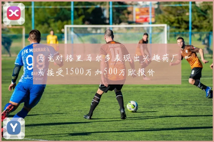 马竞对格里马尔多表现出兴趣药厂或接受1500万加500万欧报价