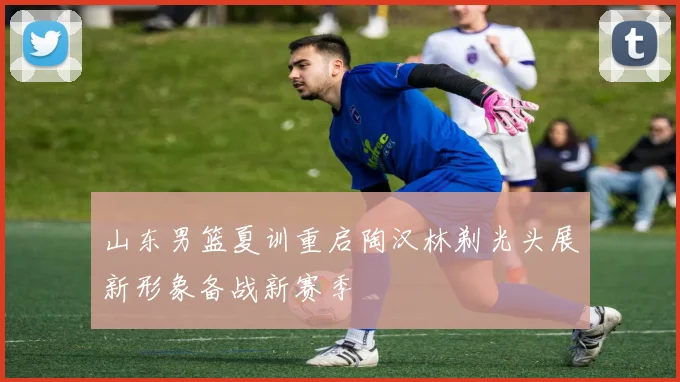 山东男篮夏训重启陶汉林剃光头展新形象备战新赛季