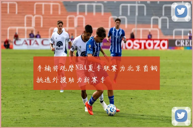 李楠将观摩NBA夏季联赛为北京首钢挑选外援助力新赛季