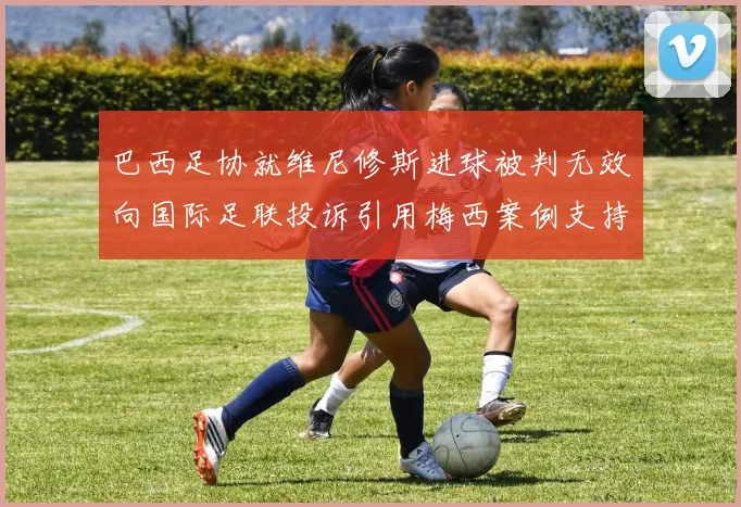 巴西足协就维尼修斯进球被判无效向国际足联投诉引用梅西案例支持