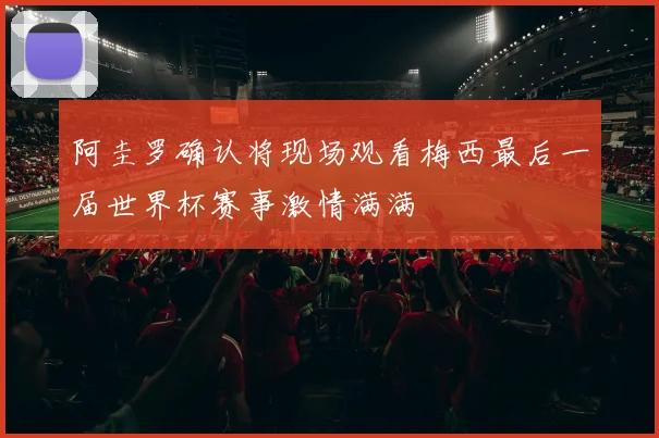 阿圭罗确认将现场观看梅西最后一届世界杯赛事激情满满