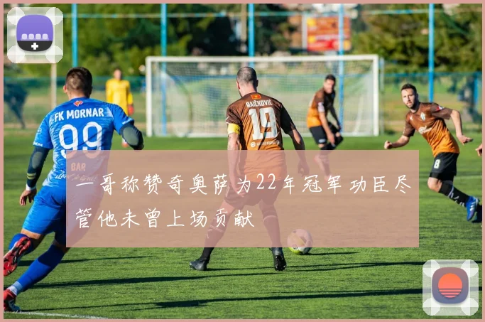 一哥称赞奇奥萨为22年冠军功臣尽管他未曾上场贡献