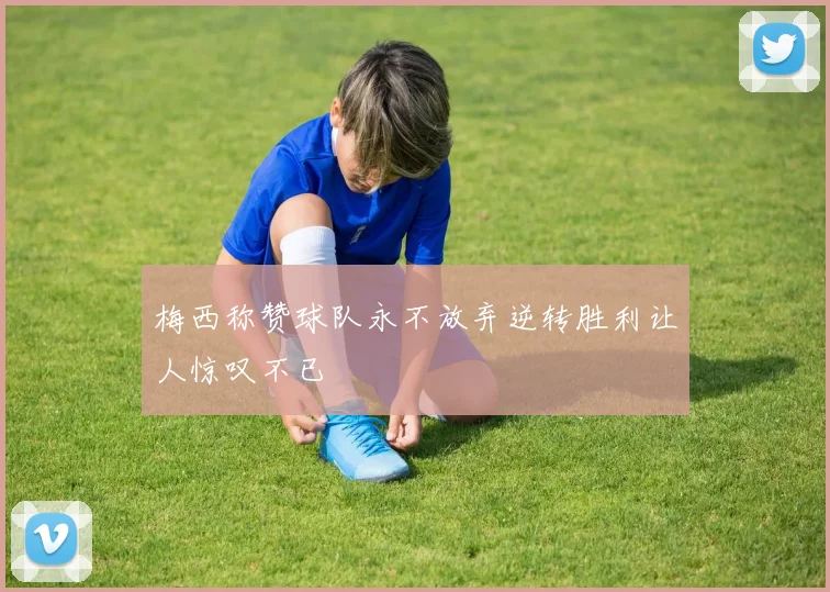 梅西称赞球队永不放弃逆转胜利让人惊叹不已