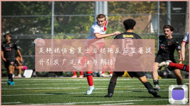 吴艳妮伤愈复出后起跑反应显著提升引发广泛关注与期待