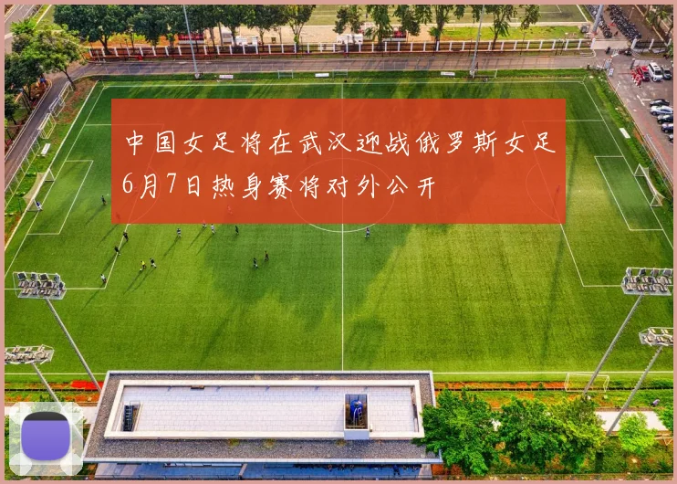 中国女足将在武汉迎战俄罗斯女足6月7日热身赛将对外公开