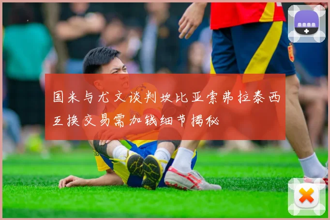 国米与尤文谈判坎比亚索弗拉泰西互换交易需加钱细节揭秘