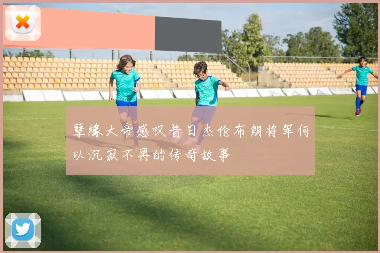 孽缘大帝感叹昔日杰伦布朗将军何以沉寂不再的传奇故事