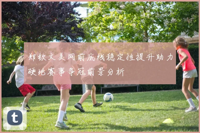 郑钦文美网前底线稳定性提升助力硬地赛事争冠前景分析