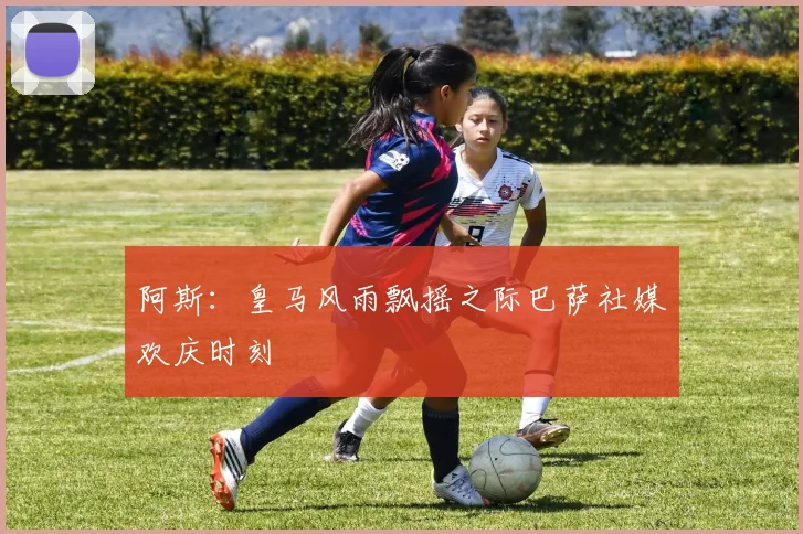 阿斯：皇马风雨飘摇之际巴萨社媒欢庆时刻