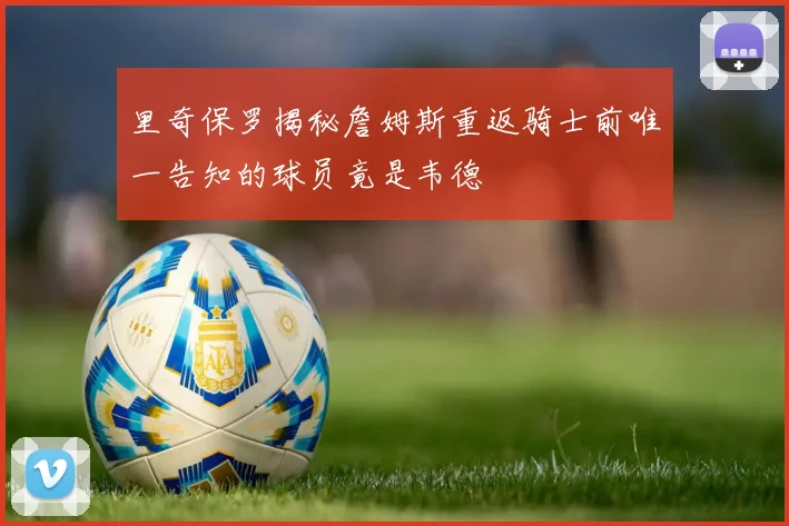 里奇保罗揭秘詹姆斯重返骑士前唯一告知的球员竟是韦德