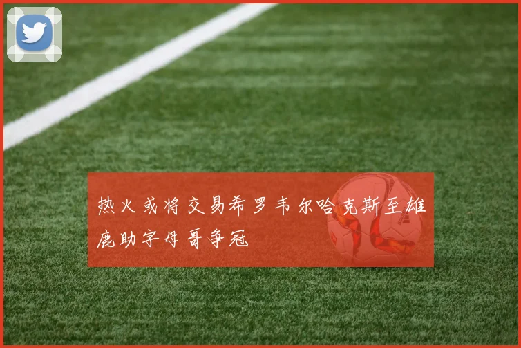 热火或将交易希罗韦尔哈克斯至雄鹿助字母哥争冠