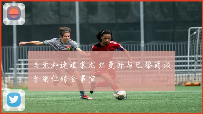 马竞加速追求尤尔曼并与巴黎商谈李刚仁转会事宜