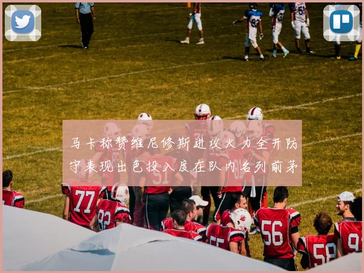 马卡称赞维尼修斯进攻火力全开防守表现出色投入度在队内名列前茅