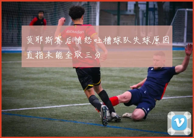 莫耶斯赛后愤怒吐槽球队失球原因直指未能全取三分
