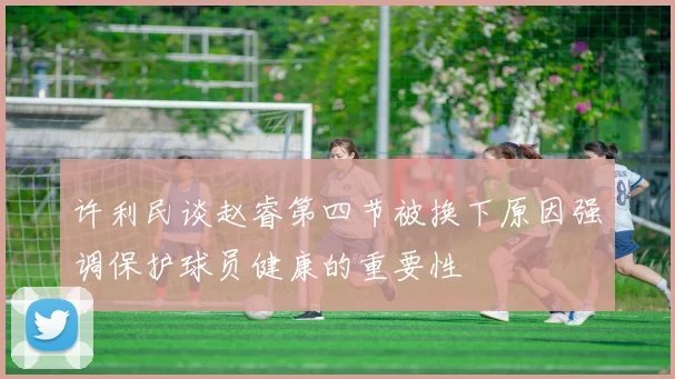 许利民谈赵睿第四节被换下原因强调保护球员健康的重要性