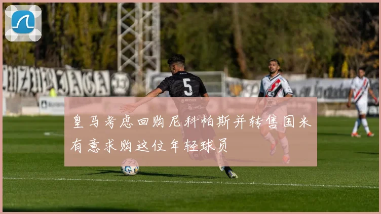 皇马考虑回购尼科帕斯并转售国米有意求购这位年轻球员