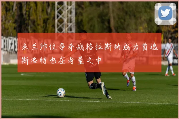 米兰帅位争夺战格拉斯纳成为首选斯洛特也在考量之中