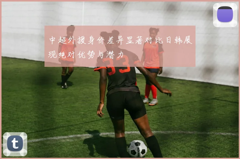 中超外援身价差异显著对比日韩展现绝对优势与潜力