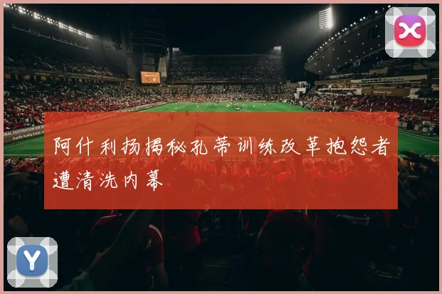 阿什利扬揭秘孔蒂训练改革抱怨者遭清洗内幕