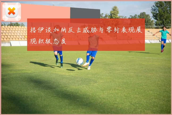 格伊谈加纳反击威胁与零封表现展现积极态度
