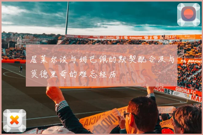 居莱尔谈与姆巴佩的默契配合及与莫德里奇的难忘经历