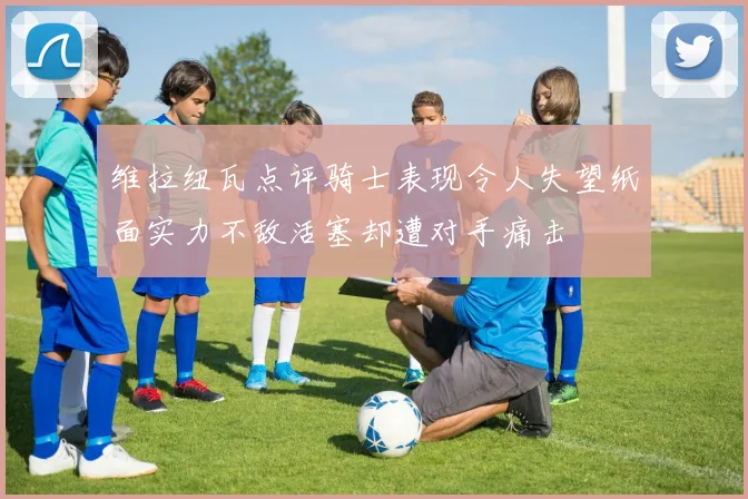 维拉纽瓦点评骑士表现令人失望纸面实力不敌活塞却遭对手痛击