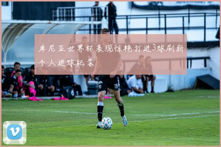 库尼亚世界杯表现惊艳打进3球刷新个人进球纪录